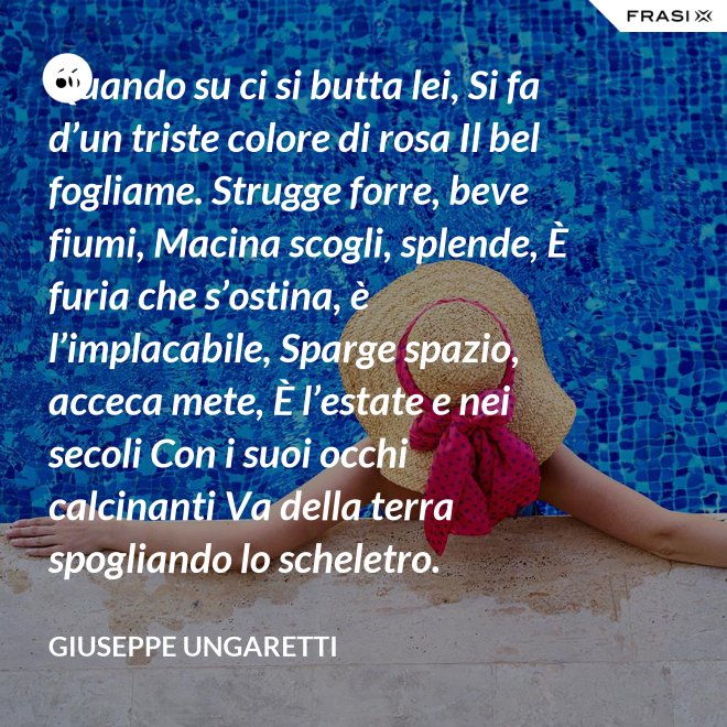 Quando su ci si butta lei, Si fa d’un triste colore di rosa Il bel fogliame. Strugge forre, beve fiumi, Macina scogli, splende, È furia che s’ostina, è l’implacabile, Sparge spazio, acceca mete, È l’estate e nei secoli Con i suoi occhi calcinanti Va della terra spogliando lo scheletro. - Giuseppe Ungaretti