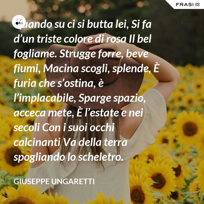 Quando su ci si butta lei, Si fa d’un triste colore di rosa Il bel fogliame. Strugge forre, beve fiumi, Macina scogli, splende, È furia che s’ostina, è l’implacabile, Sparge spazio, acceca mete, È l’estate e nei secoli Con i suoi occhi calcinanti Va della terra spogliando lo scheletro. - Giuseppe Ungaretti