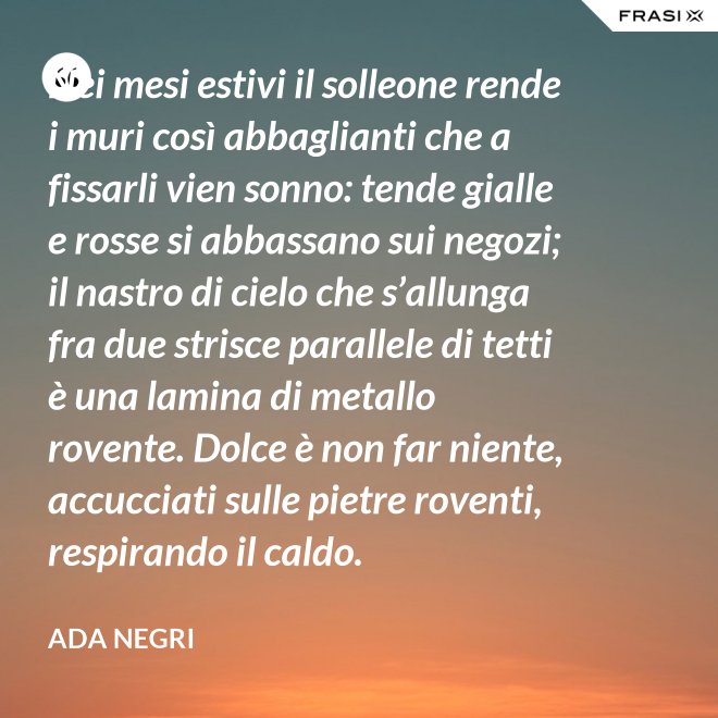 Nei mesi estivi il solleone rende i muri così abbaglianti che a fissarli vien sonno: tende gialle e rosse si abbassano sui negozi; il nastro di cielo che s’allunga fra due strisce parallele di tetti è una lamina di metallo rovente. Dolce è non far niente, accucciati sulle pietre roventi, respirando il caldo. - Ada Negri