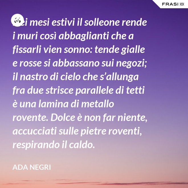 Nei mesi estivi il solleone rende i muri così abbaglianti che a fissarli vien sonno: tende gialle e rosse si abbassano sui negozi; il nastro di cielo che s’allunga fra due strisce parallele di tetti è una lamina di metallo rovente. Dolce è non far niente, accucciati sulle pietre roventi, respirando il caldo. - Ada Negri