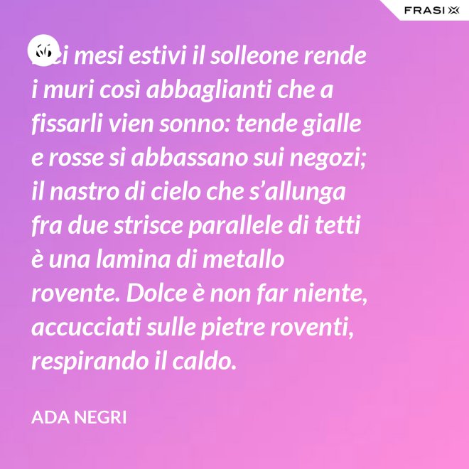 Nei mesi estivi il solleone rende i muri così abbaglianti che a fissarli vien sonno: tende gialle e rosse si abbassano sui negozi; il nastro di cielo che s’allunga fra due strisce parallele di tetti è una lamina di metallo rovente. Dolce è non far niente, accucciati sulle pietre roventi, respirando il caldo. - Ada Negri