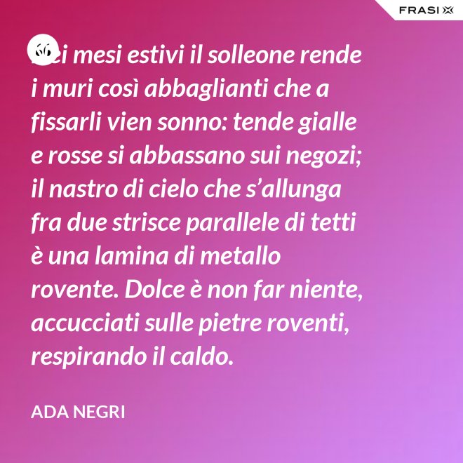 Nei mesi estivi il solleone rende i muri così abbaglianti che a fissarli vien sonno: tende gialle e rosse si abbassano sui negozi; il nastro di cielo che s’allunga fra due strisce parallele di tetti è una lamina di metallo rovente. Dolce è non far niente, accucciati sulle pietre roventi, respirando il caldo. - Ada Negri