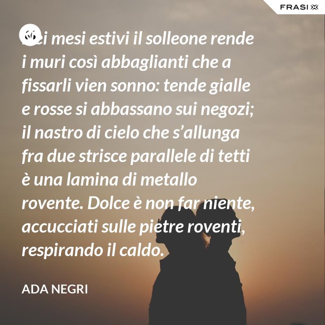 Nei mesi estivi il solleone rende i muri così abbaglianti che a fissarli vien sonno: tende gialle e rosse si abbassano sui negozi; il nastro di cielo che s’allunga fra due strisce parallele di tetti è una lamina di metallo rovente. Dolce è non far niente, accucciati sulle pietre roventi, respirando il caldo. - Ada Negri