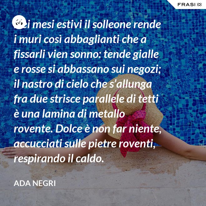Nei mesi estivi il solleone rende i muri così abbaglianti che a fissarli vien sonno: tende gialle e rosse si abbassano sui negozi; il nastro di cielo che s’allunga fra due strisce parallele di tetti è una lamina di metallo rovente. Dolce è non far niente, accucciati sulle pietre roventi, respirando il caldo. - Ada Negri