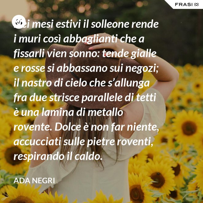 Nei mesi estivi il solleone rende i muri così abbaglianti che a fissarli vien sonno: tende gialle e rosse si abbassano sui negozi; il nastro di cielo che s’allunga fra due strisce parallele di tetti è una lamina di metallo rovente. Dolce è non far niente, accucciati sulle pietre roventi, respirando il caldo. - Ada Negri