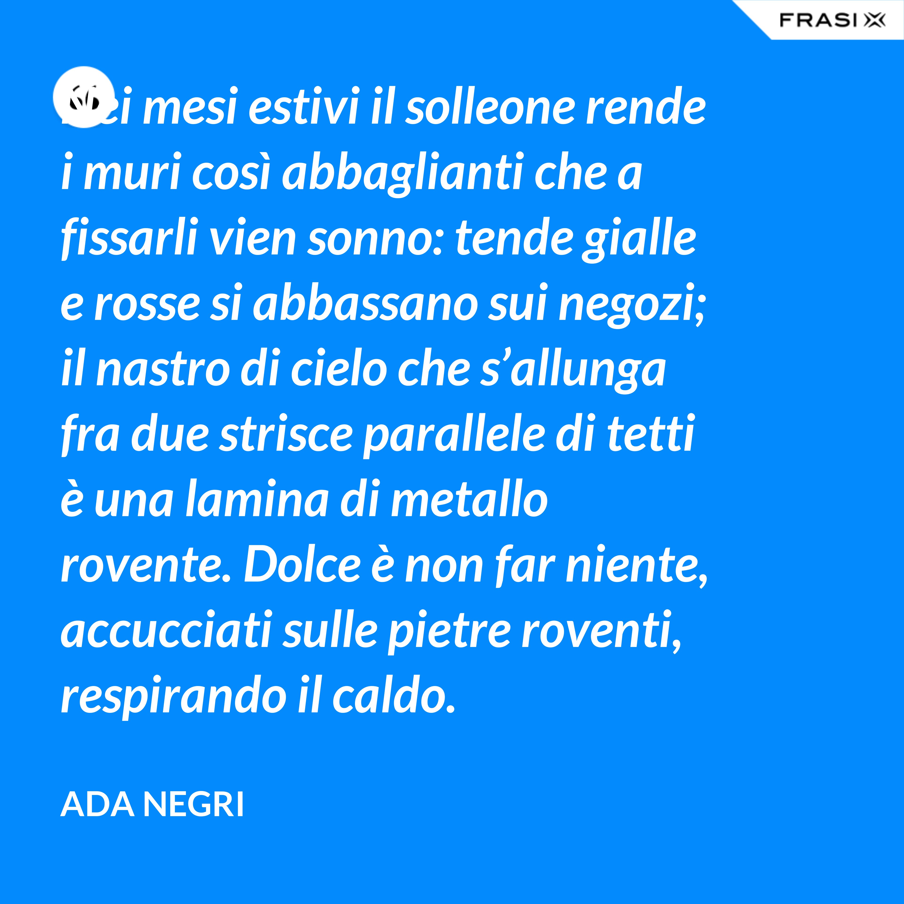 Nei mesi estivi il solleone rende i muri così abbaglianti che a fissarli vien sonno: tende gialle e rosse si abbassano sui negozi; il nastro di cielo che s’allunga fra due strisce parallele di tetti è una lamina di metallo rovente. Dolce è non far niente, accucciati sulle pietre roventi, respirando il caldo. - Ada Negri