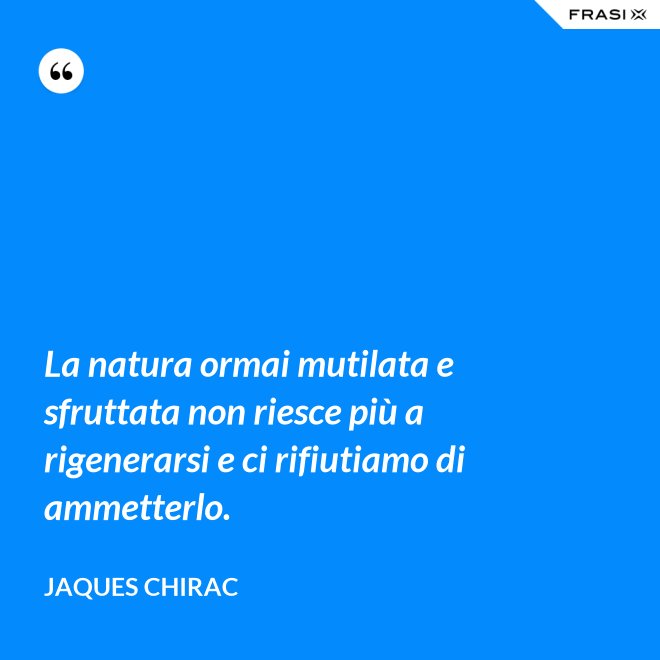 La natura ormai mutilata e sfruttata non riesce più a rigenerarsi e ci rifiutiamo di ammetterlo. - Jaques Chirac