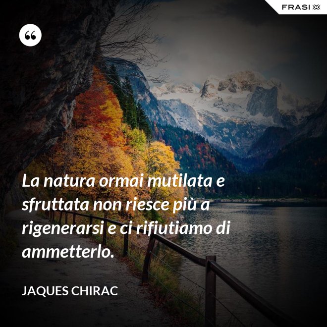 La natura ormai mutilata e sfruttata non riesce più a rigenerarsi e ci rifiutiamo di ammetterlo. - Jaques Chirac