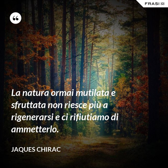 La natura ormai mutilata e sfruttata non riesce più a rigenerarsi e ci rifiutiamo di ammetterlo. - Jaques Chirac