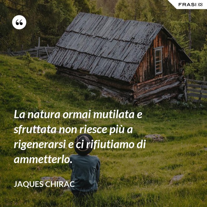 La natura ormai mutilata e sfruttata non riesce più a rigenerarsi e ci rifiutiamo di ammetterlo. - Jaques Chirac