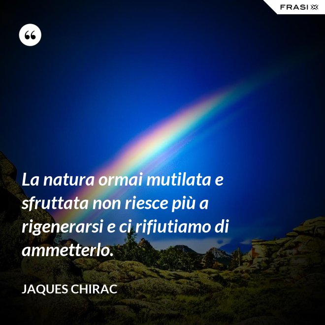 La natura ormai mutilata e sfruttata non riesce più a rigenerarsi e ci rifiutiamo di ammetterlo. - Jaques Chirac