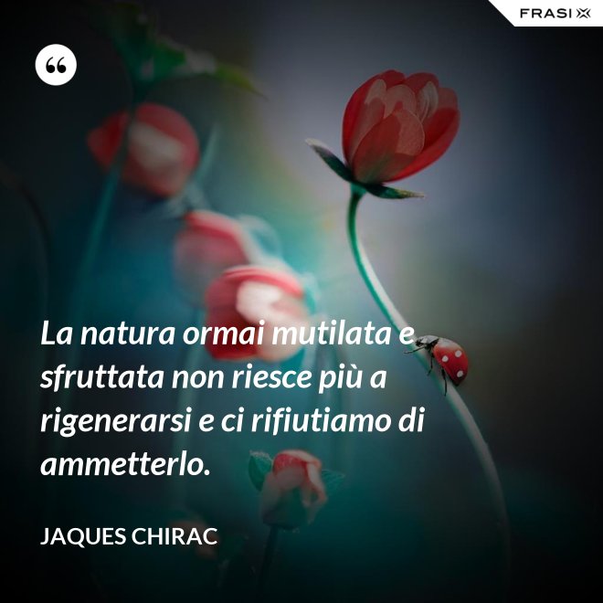 La natura ormai mutilata e sfruttata non riesce più a rigenerarsi e ci rifiutiamo di ammetterlo. - Jaques Chirac