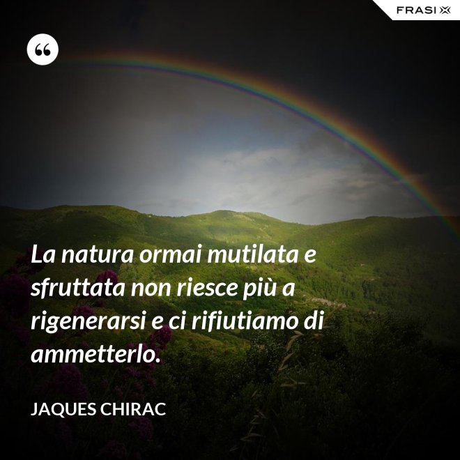 La natura ormai mutilata e sfruttata non riesce più a rigenerarsi e ci rifiutiamo di ammetterlo. - Jaques Chirac