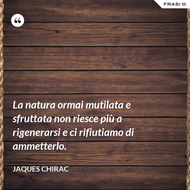 La natura ormai mutilata e sfruttata non riesce più a rigenerarsi e ci rifiutiamo di ammetterlo. - Jaques Chirac