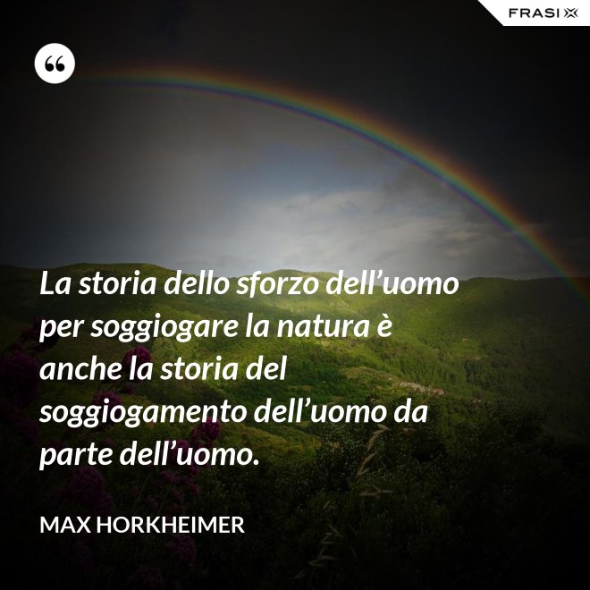 La storia dello sforzo dell’uomo per soggiogare la natura è anche la storia del soggiogamento dell’uomo da parte dell’uomo. - Max Horkheimer