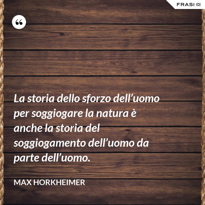 La storia dello sforzo dell’uomo per soggiogare la natura è anche la storia del soggiogamento dell’uomo da parte dell’uomo. - Max Horkheimer