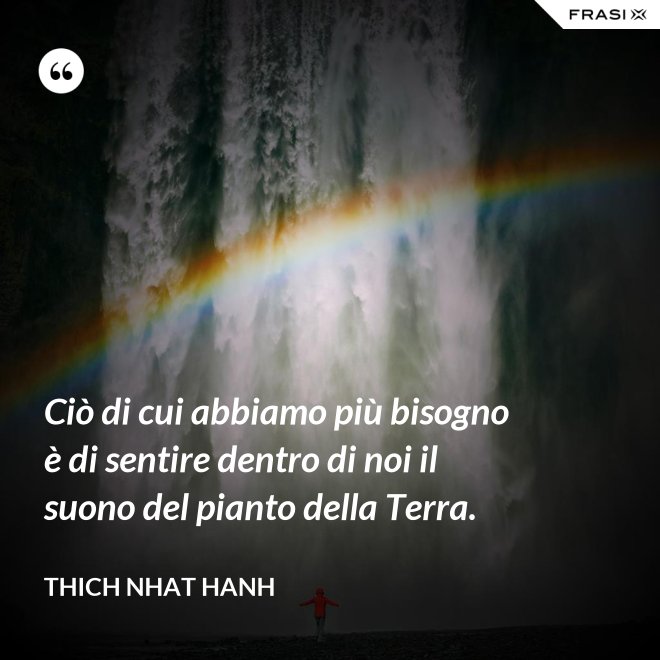 Ciò di cui abbiamo più bisogno è di sentire dentro di noi il suono del pianto della Terra. - Thich Nhat Hanh