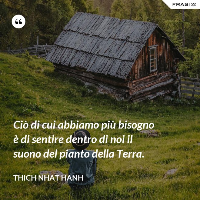 Ciò di cui abbiamo più bisogno è di sentire dentro di noi il suono del pianto della Terra. - Thich Nhat Hanh