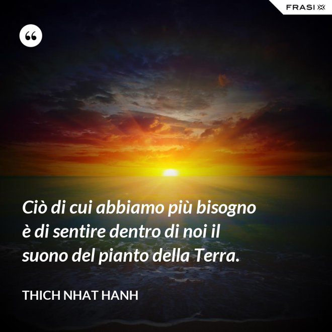 Ciò di cui abbiamo più bisogno è di sentire dentro di noi il suono del pianto della Terra. - Thich Nhat Hanh