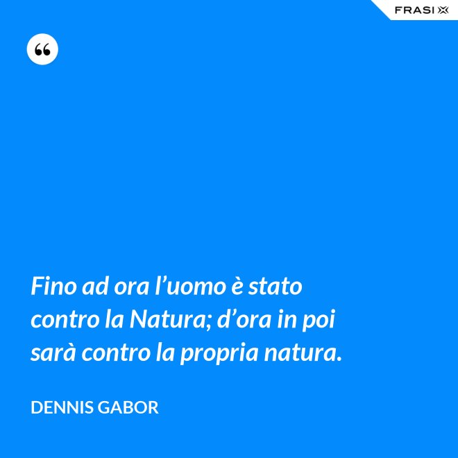 Fino ad ora l’uomo è stato contro la Natura; d’ora in poi sarà contro la propria natura. - Dennis Gabor