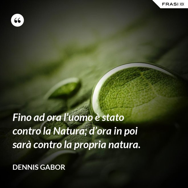 Fino ad ora l’uomo è stato contro la Natura; d’ora in poi sarà contro la propria natura. - Dennis Gabor