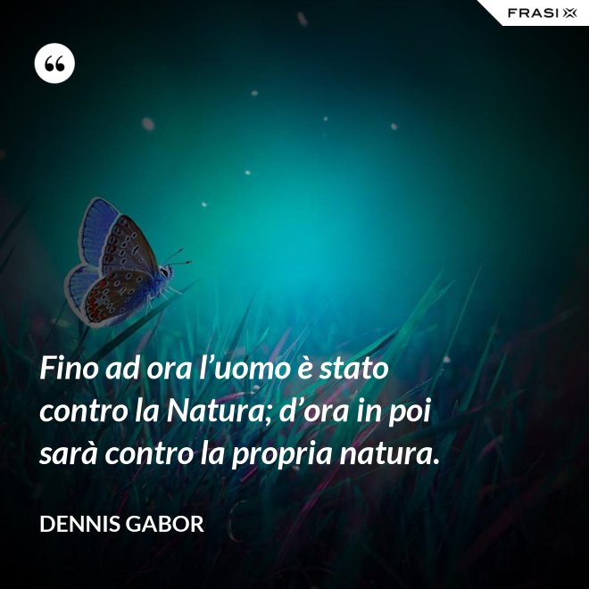 Fino ad ora l’uomo è stato contro la Natura; d’ora in poi sarà contro la propria natura. - Dennis Gabor