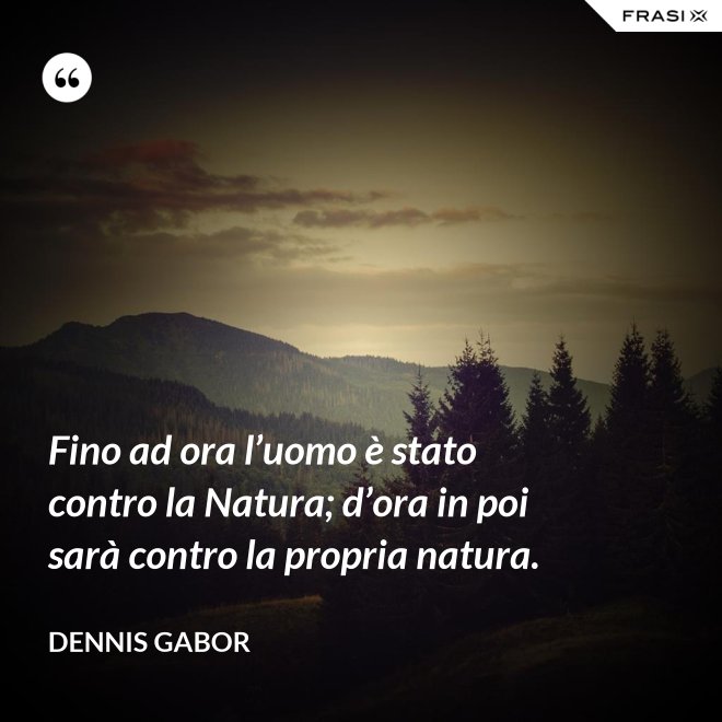 Fino ad ora l’uomo è stato contro la Natura; d’ora in poi sarà contro la propria natura. - Dennis Gabor