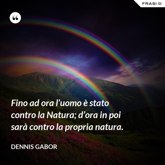 Fino ad ora l’uomo è stato contro la Natura; d’ora in poi sarà contro la propria natura. - Dennis Gabor