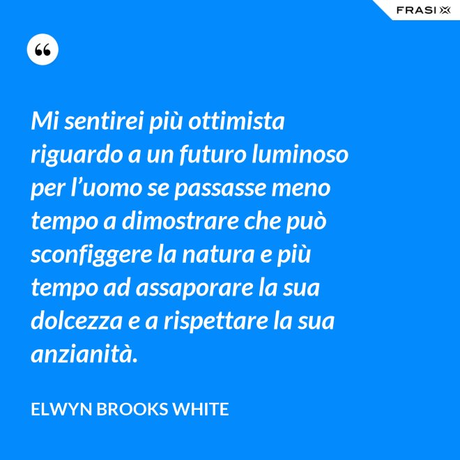 Mi sentirei più ottimista riguardo a un futuro luminoso per l’uomo se passasse meno tempo a dimostrare che può sconfiggere la natura e più tempo ad assaporare la sua dolcezza e a rispettare la sua anzianità. - Elwyn Brooks White