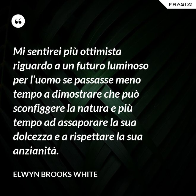 Mi sentirei più ottimista riguardo a un futuro luminoso per l’uomo se passasse meno tempo a dimostrare che può sconfiggere la natura e più tempo ad assaporare la sua dolcezza e a rispettare la sua anzianità. - Elwyn Brooks White
