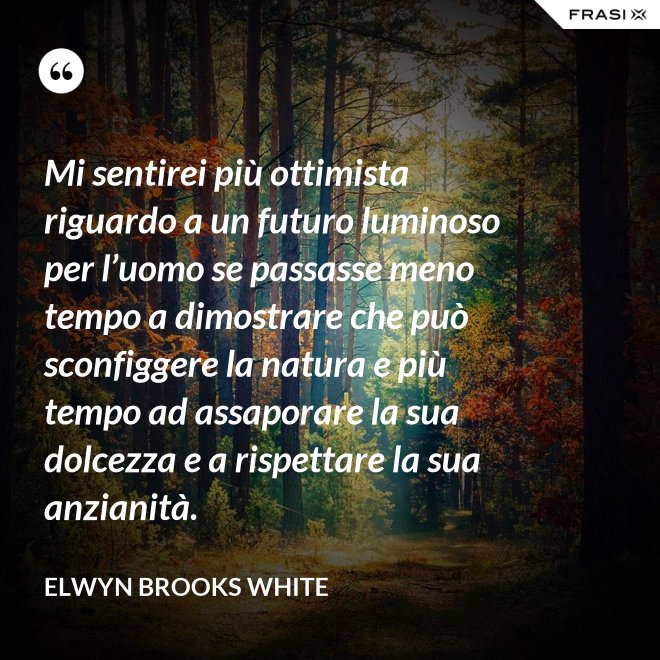 Mi sentirei più ottimista riguardo a un futuro luminoso per l’uomo se passasse meno tempo a dimostrare che può sconfiggere la natura e più tempo ad assaporare la sua dolcezza e a rispettare la sua anzianità. - Elwyn Brooks White