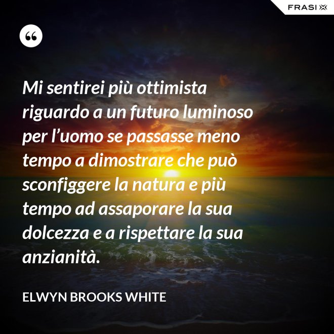 Mi sentirei più ottimista riguardo a un futuro luminoso per l’uomo se passasse meno tempo a dimostrare che può sconfiggere la natura e più tempo ad assaporare la sua dolcezza e a rispettare la sua anzianità. - Elwyn Brooks White