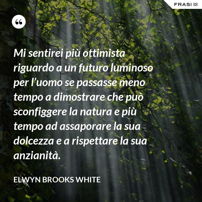 Mi sentirei più ottimista riguardo a un futuro luminoso per l’uomo se passasse meno tempo a dimostrare che può sconfiggere la natura e più tempo ad assaporare la sua dolcezza e a rispettare la sua anzianità. - Elwyn Brooks White