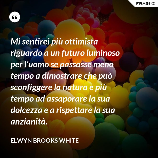 Mi sentirei più ottimista riguardo a un futuro luminoso per l’uomo se passasse meno tempo a dimostrare che può sconfiggere la natura e più tempo ad assaporare la sua dolcezza e a rispettare la sua anzianità. - Elwyn Brooks White