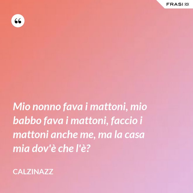 Mio nonno fava i mattoni, mio babbo fava i mattoni, faccio i mattoni anche me, ma la casa mia dov'è che l'è? - Calzinazz