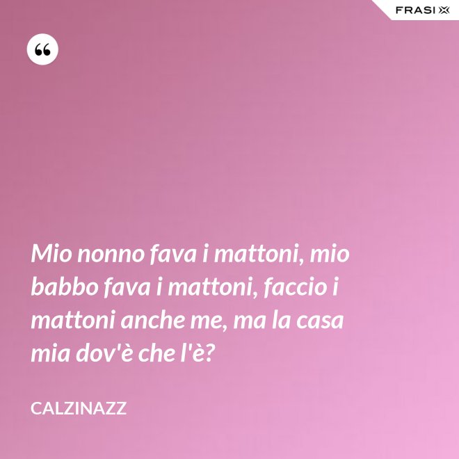 Mio nonno fava i mattoni, mio babbo fava i mattoni, faccio i mattoni anche me, ma la casa mia dov'è che l'è? - Calzinazz