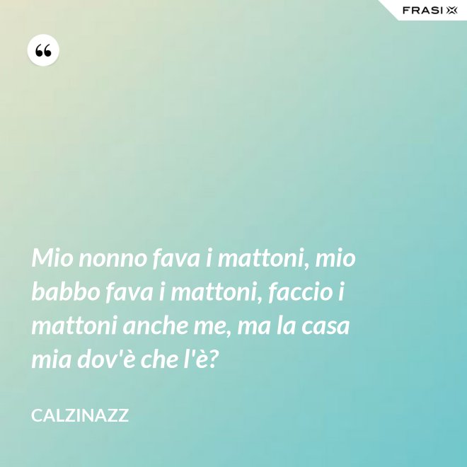 Mio nonno fava i mattoni, mio babbo fava i mattoni, faccio i mattoni anche me, ma la casa mia dov'è che l'è? - Calzinazz
