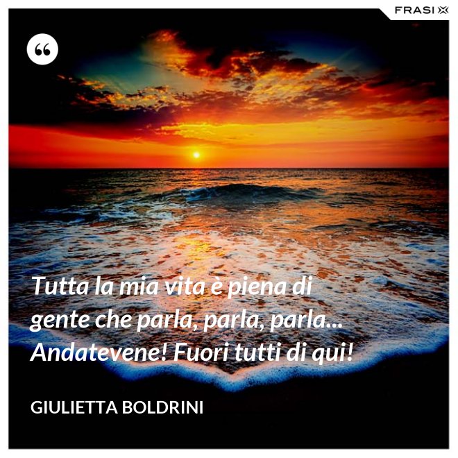 Tutta la mia vita è piena di gente che parla, parla, parla... Andatevene! Fuori tutti di qui! - Giulietta Boldrini