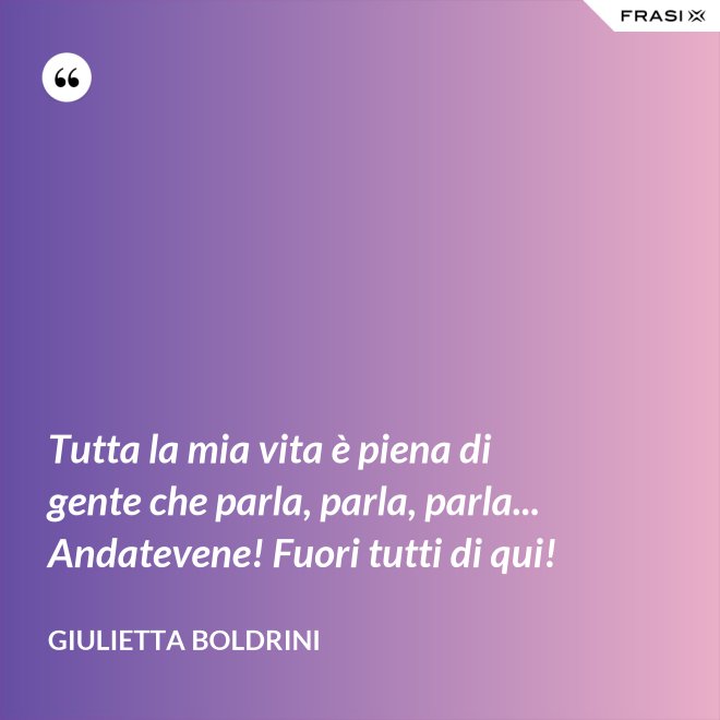 Tutta la mia vita è piena di gente che parla, parla, parla... Andatevene! Fuori tutti di qui! - Giulietta Boldrini