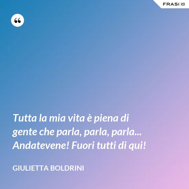 Tutta la mia vita è piena di gente che parla, parla, parla... Andatevene! Fuori tutti di qui! - Giulietta Boldrini