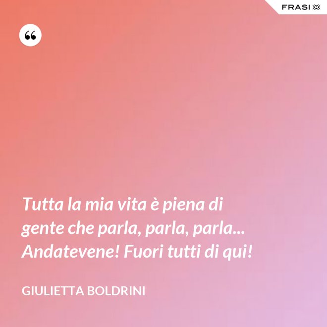 Tutta la mia vita è piena di gente che parla, parla, parla... Andatevene! Fuori tutti di qui! - Giulietta Boldrini