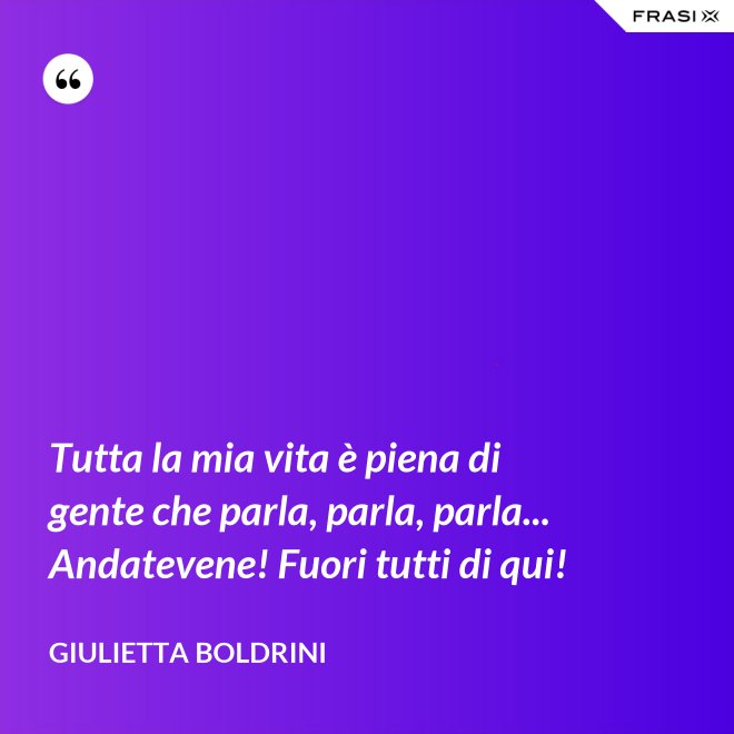 Tutta la mia vita è piena di gente che parla, parla, parla... Andatevene! Fuori tutti di qui! - Giulietta Boldrini