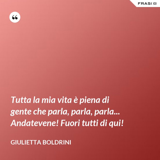 Tutta la mia vita è piena di gente che parla, parla, parla... Andatevene! Fuori tutti di qui! - Giulietta Boldrini