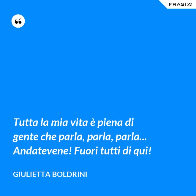 Tutta la mia vita è piena di gente che parla, parla, parla... Andatevene! Fuori tutti di qui! - Giulietta Boldrini