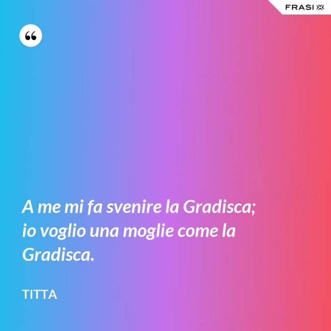 A me mi fa svenire la Gradisca; io voglio una moglie come la Gradisca. - Titta