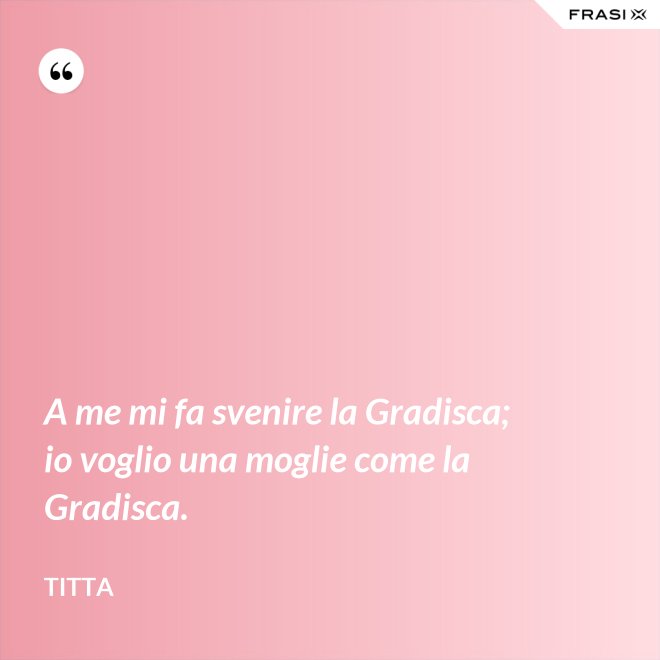A me mi fa svenire la Gradisca; io voglio una moglie come la Gradisca. - Titta