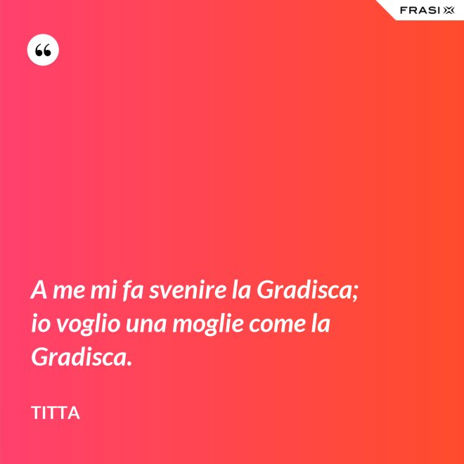 A me mi fa svenire la Gradisca; io voglio una moglie come la Gradisca. - Titta
