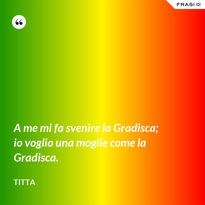 A me mi fa svenire la Gradisca; io voglio una moglie come la Gradisca. - Titta