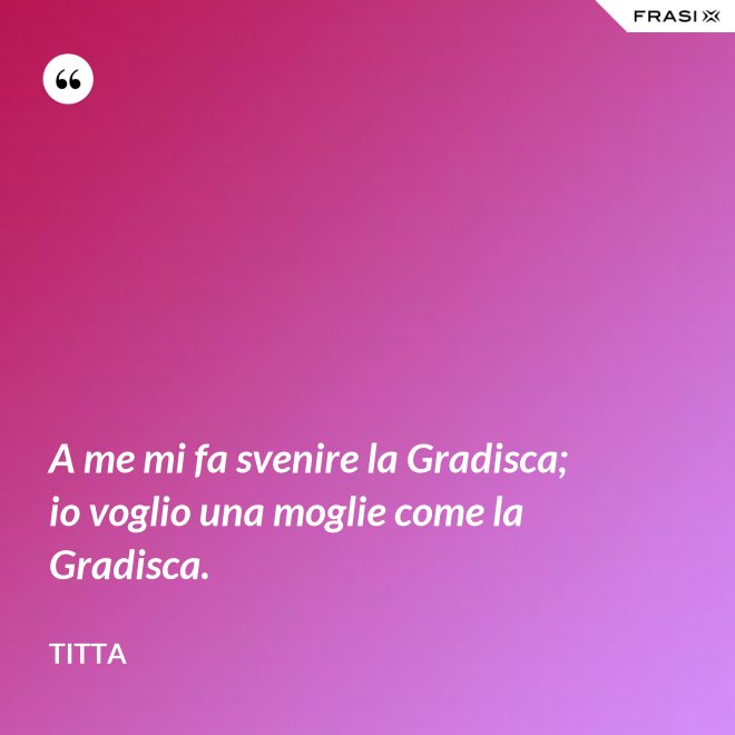 A me mi fa svenire la Gradisca; io voglio una moglie come la Gradisca. - Titta