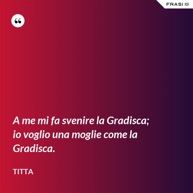 A me mi fa svenire la Gradisca; io voglio una moglie come la Gradisca. - Titta